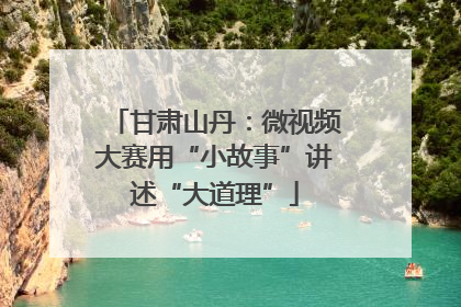 甘肃山丹：微视频大赛用“小故事”讲述“大道理”